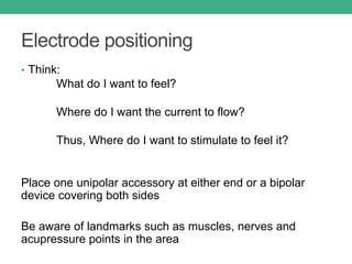 Electrode positioning
• Think:
What do I want to feel?
Where do I want the current to flow?
Thus, Where do I want to stimulate to feel it?
Place one unipolar accessory at either end or a bipolar
device covering both sides
Be aware of landmarks such as muscles, nerves and
acupressure points in the area
 