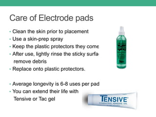 Care of Electrode pads
• Clean the skin prior to placement
• Use a skin-prep spray
• Keep the plastic protectors they come on
• After use, lightly rinse the sticky surface to
remove debris
• Replace onto plastic protectors.
• Average longevity is 6-8 uses per pad
• You can extend their life with
Tensive or Tac gel
 