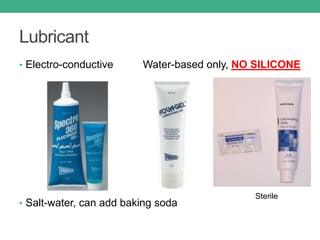 Lubricant
• Electro-conductive Water-based only, NO SILICONE
• Salt-water, can add baking soda
Sterile
 
