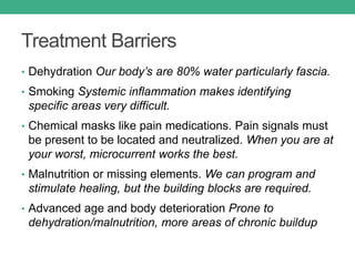 Treatment Barriers
• Dehydration Our body’s are 80% water particularly fascia.
• Smoking Systemic inflammation makes identifying
specific areas very difficult.
• Chemical masks like pain medications. Pain signals must
be present to be located and neutralized. When you are at
your worst, microcurrent works the best.
• Malnutrition or missing elements. We can program and
stimulate healing, but the building blocks are required.
• Advanced age and body deterioration Prone to
dehydration/malnutrition, more areas of chronic buildup
 