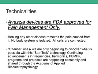 Technicalities
•Avazzia devices are FDA approved for
Pain Management Only.
• Healing any other disease removes the pain caused from
it. No body system is isolated. All cells are connected.
• “Off-label” uses- we are only beginning to discover what is
possible with this “Star Trek” technology. Continuing
advancements in frequencies, harmonics, PEMFs,
programs and protocols are happening constantly and
shared through the Academy of Applied
Bioelectrophysiology.
 