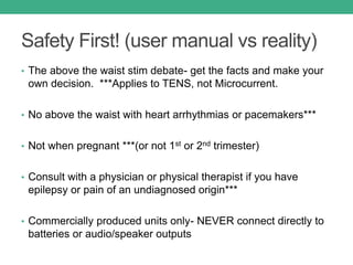 Safety First! (user manual vs reality)
• The above the waist stim debate- get the facts and make your
own decision. ***Applies to TENS, not Microcurrent.
• No above the waist with heart arrhythmias or pacemakers***
• Not when pregnant ***(or not 1st or 2nd trimester)
• Consult with a physician or physical therapist if you have
epilepsy or pain of an undiagnosed origin***
• Commercially produced units only- NEVER connect directly to
batteries or audio/speaker outputs
 