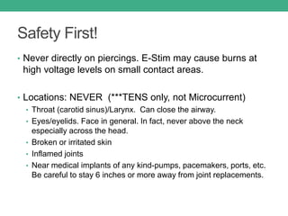 Safety First!
• Never directly on piercings. E-Stim may cause burns at
high voltage levels on small contact areas.
• Locations: NEVER (***TENS only, not Microcurrent)
• Throat (carotid sinus)/Larynx. Can close the airway.
• Eyes/eyelids. Face in general. In fact, never above the neck
especially across the head.
• Broken or irritated skin
• Inflamed joints
• Near medical implants of any kind-pumps, pacemakers, ports, etc.
Be careful to stay 6 inches or more away from joint replacements.
 
