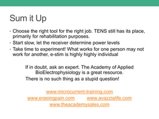 Sum it Up
• Choose the right tool for the right job. TENS still has its place,
primarily for rehabilitation purposes.
• Start slow, let the receiver determine power levels
• Take time to experiment! What works for one person may not
work for another, e-stim is highly highly individual
If in doubt, ask an expert. The Academy of Applied
BioElectrophysiology is a great resource.
There is no such thing as a stupid question!
www.microcurrent-training.com
www.erasingpain.com www.avazzialife.com
www.theacademysales.com
 