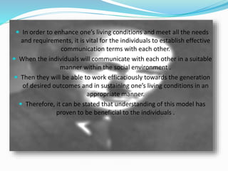  In order to enhance one’s living conditions and meet all the needs
and requirements, it is vital for the individuals to establish effective
communication terms with each other.
 When the individuals will communicate with each other in a suitable
manner within the social environment .
 Then they will be able to work efficaciously towards the generation
of desired outcomes and in sustaining one’s living conditions in an
appropriate manner.
 Therefore, it can be stated that understanding of this model has
proven to be beneficial to the individuals .
 