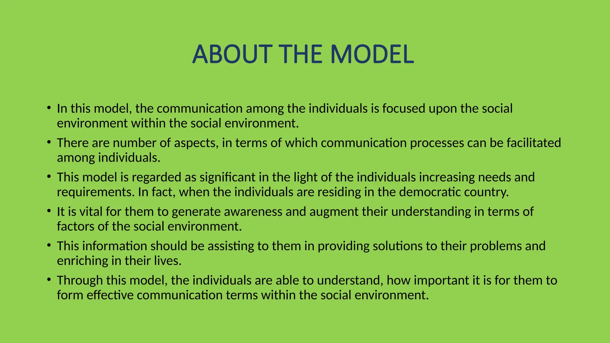 ABOUT THE MODEL
• In this model, the communication among the individuals is focused upon the social
environment within the social environment.
• There are number of aspects, in terms of which communication processes can be facilitated
among individuals.
• This model is regarded as significant in the light of the individuals increasing needs and
requirements. In fact, when the individuals are residing in the democratic country.
• It is vital for them to generate awareness and augment their understanding in terms of
factors of the social environment.
• This information should be assisting to them in providing solutions to their problems and
enriching in their lives.
• Through this model, the individuals are able to understand, how important it is for them to
form effective communication terms within the social environment.
 