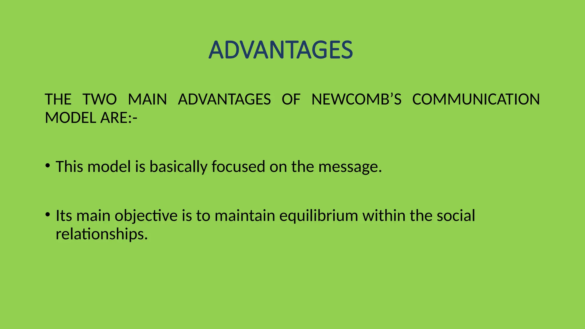 ADVANTAGES
THE TWO MAIN ADVANTAGES OF NEWCOMB’S COMMUNICATION
MODEL ARE:-
• This model is basically focused on the message.
• Its main objective is to maintain equilibrium within the social
relationships.
 