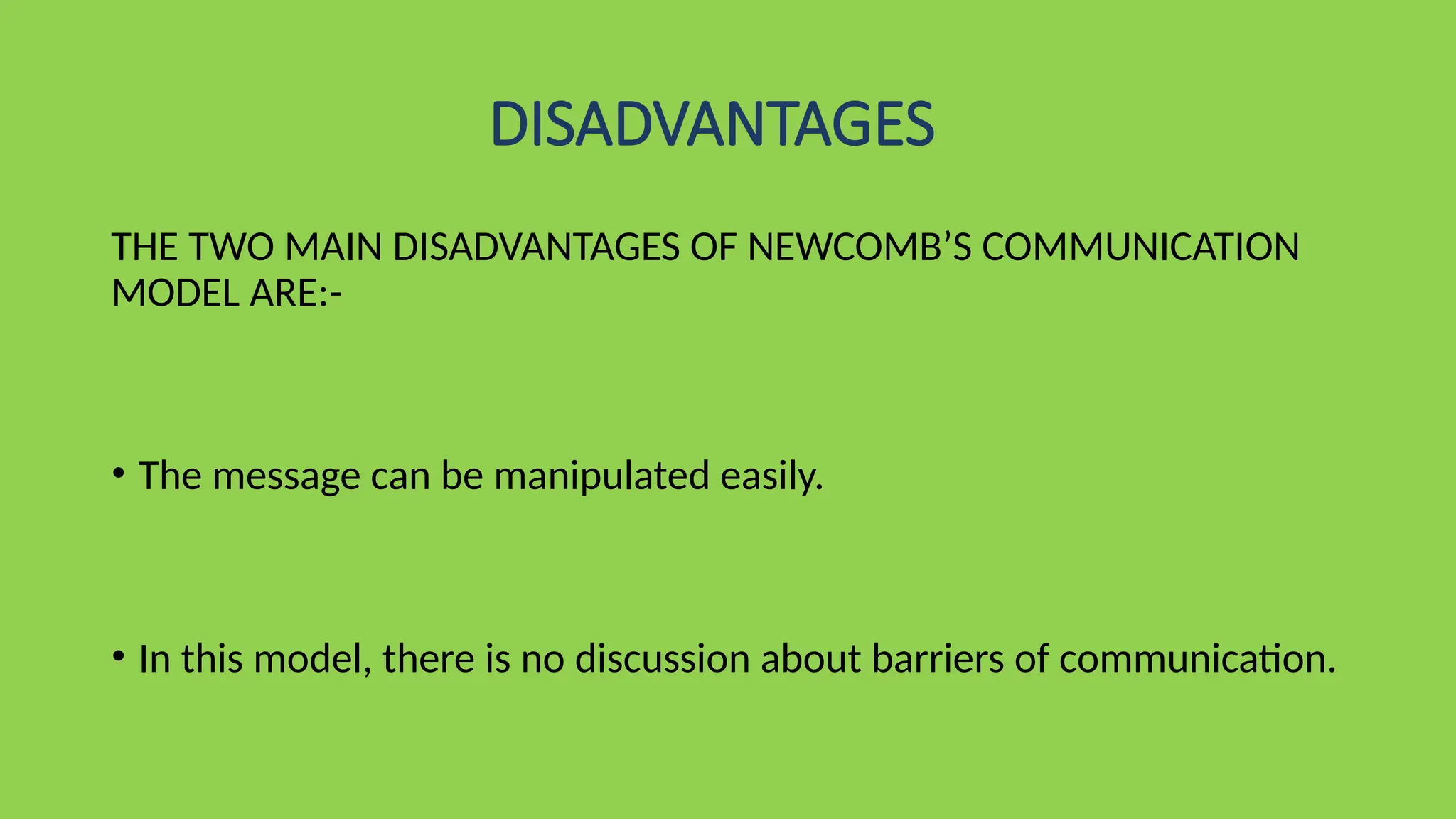 DISADVANTAGES
THE TWO MAIN DISADVANTAGES OF NEWCOMB’S COMMUNICATION
MODEL ARE:-
• The message can be manipulated easily.
• In this model, there is no discussion about barriers of communication.
 