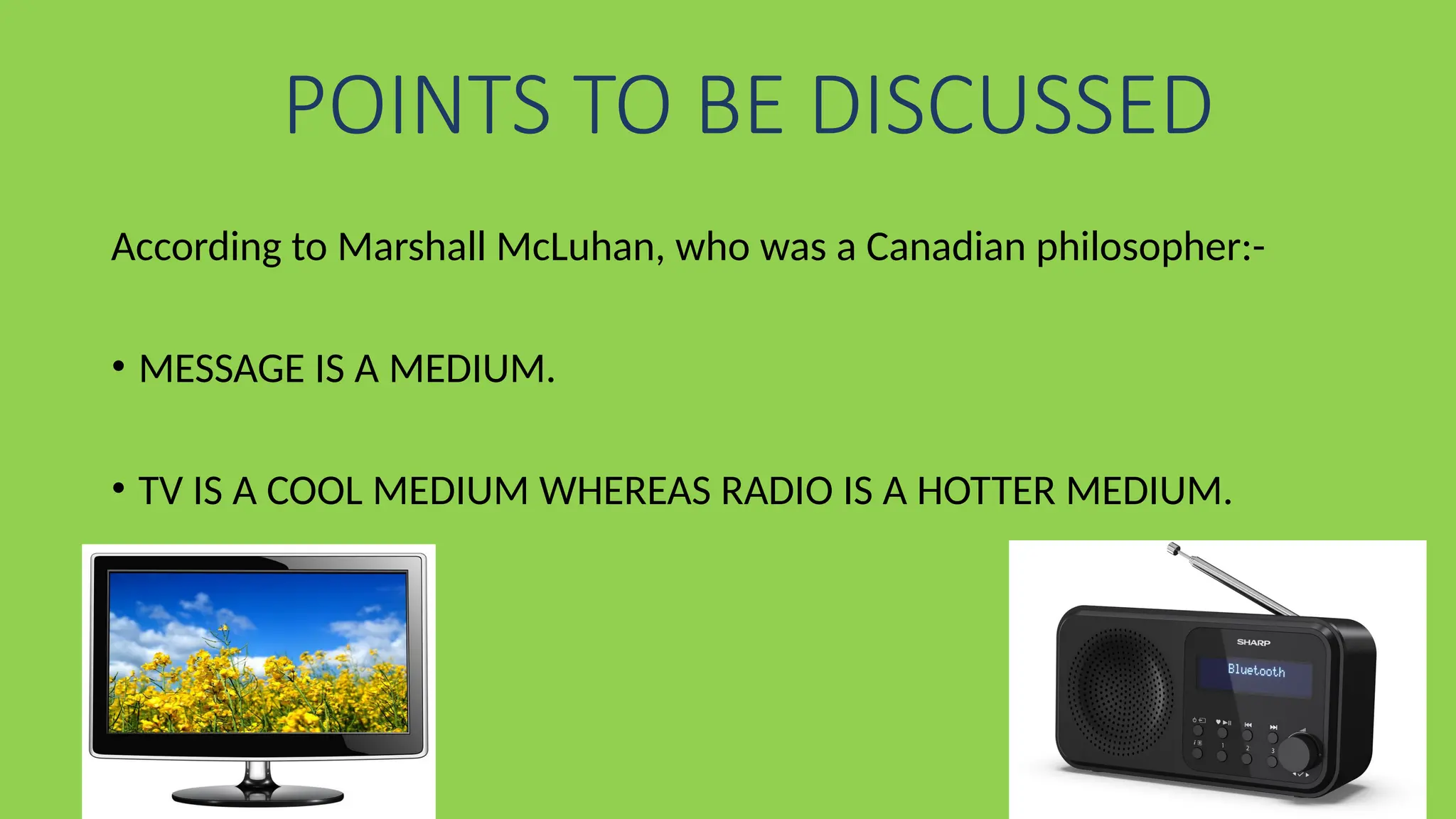 POINTS TO BE DISCUSSED
According to Marshall McLuhan, who was a Canadian philosopher:-
• MESSAGE IS A MEDIUM.
• TV IS A COOL MEDIUM WHEREAS RADIO IS A HOTTER MEDIUM.
 