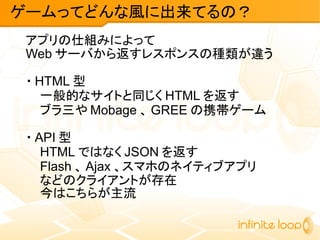 アプリの仕組みによって
Web サーバから返すレスポンスの種類が違う
・ HTML 型
一般的なサイトと同じく HTML を返す
ブラ三や Mobage 、 GREE の携帯ゲーム
・ API 型
HTML ではなく JSON を返す
Flash 、 Ajax 、スマホのネイティブアプリ
などのクライアントが存在
今はこちらが主流
ゲームってどんな風に出来てるの？
 