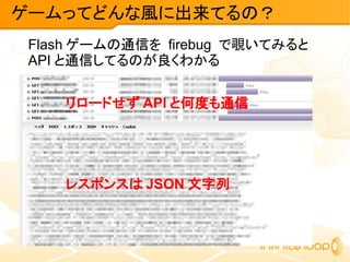 Flash ゲームの通信を firebug で覗いてみると
API と通信してるのが良くわかる
ゲームってどんな風に出来てるの？
リロードせず API と何度も通信
レスポンスは JSON 文字列
 