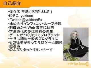 自己紹介
・佐々木 亨基 ( ささき としき )
・ゆきこ yukicon
・ Twitter:@yukiconEx
・株式会社インフィニットループ所属
・制御系から Web 業界に転向
・学生時代の夢は理科の先生
・ゲームがつくりたくてプログラマに
・一旦は諦め一般のプログラマに
・その後夢が叶って今はゲーム開発
・超適当
・のんびりゆったりまいぺーす
 