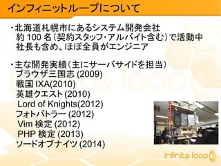 インフィニットループについて
・北海道札幌市にあるシステム開発会社
　約 100 名（契約スタッフ・アルバイト含む）で活動中
　社長も含め、ほぼ全員がエンジニア
・主な開発実績（主にサーバサイドを担当）
　ブラウザ三国志 (2009)
　戦国 IXA(2010)
　英雄クエスト (2010)
　 Lord of Knights(2012)
　フォトバトラー (2012)
　 Vim 検定 (2012)
　 PHP 検定 (2013)
　ソードオブナイツ (2014)
 