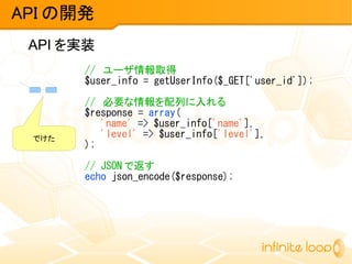 API を実装
API の開発
// ユーザ情報取得
$user_info = getUserInfo($_GET['user_id']);
// 必要な情報を配列に入れる
$response = array(
'name' => $user_info['name'],
'level' => $user_info['level'],
);
// JSON で返す
echo json_encode($response);
でけた
 