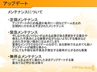 メンテナンスについて
・定期メンテナンス
アップデートのため毎週か毎月に一回などゲームを止め
定期的に行われる予定されたメンテナンス
・緊急メンテナンス
今しなければいけないが止める必要がある更新をする場合や
発生した不具合による被害が広がらないようにする場合など
止めた方が良い場合には止めてしまう
重要なインフラではなくゲームなので、ある意味では止めても良い
アップデートが頻繁な事から
どうしても予期せぬ不具合が発生する確率が上がるのも事実
・無停止メンテナンス
ゲームを止めずに動かしたままアップデートする事
裏当てなど呼び名は様々
アップデート
 