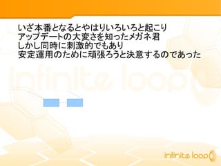 いざ本番となるとやはりいろいろと起こり
アップデートの大変さを知ったメガネ君
しかし同時に刺激的でもあり
安定運用のために頑張ろうと決意するのであった
 