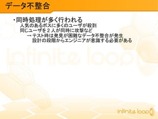 ・同時処理が多く行われる
人気のあるボスに多くのユーザが殺到
同じユーザを 2 人が同時に攻撃など
→ テスト時は発見が困難なデータ不整合が発生
設計の段階からエンジニアが意識する必要がある
データ不整合
 