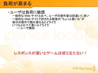 ・ユーザは負荷に敏感
一般的な Web サイトと比べ、ユーザの操作量は段違いに多い
一般的な Web サイトで許される程度の”ちょっと重いな”が
毎日の操作で積み重なるとイライラ
いつもと比べて重いとイライラ
→ ユーザ離脱
レスポンスが遅いとゲームは成り立たない！
負荷が高まる
 