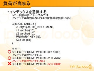 ・インデックスを意識する
レコード数が多いテーブルでは
インデックスの効かないクエリは極端な負荷になる
CREATE TABLE t (
id int(11) AUTO_INCREMENT,
c1 varchar(10),
c2 varchar(10),
PRIMARY KEY (id),
KEY c1 (c1)
)
主キー
SELECT * FROM t WHERE id = 1000;
インデックスがついている
SELECT * FROM t WHERE c1 = 'AAA';
インデックスがついていない
SELECT * FROM t WHERE c2 = 'BBB';
負荷が高まる
×
○
○
 