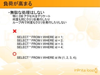 ・無駄な処理はしない
特に DB アクセスはデリケート
何度も同じクエリを発行したり
ループ内で何度もクエリを発行したりしない
×
SELECT * FROM t WHERE id = 1;
SELECT * FROM t WHERE id = 2;
SELECT * FROM t WHERE id = 3;
SELECT * FROM t WHERE id = 4;
○
SELECT * FROM t WHERE id IN (1, 2, 3, 4);
負荷が高まる
 