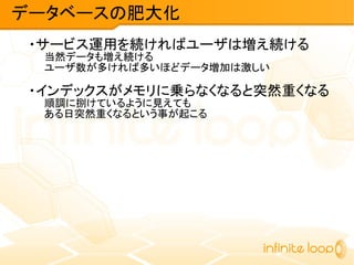 ・サービス運用を続ければユーザは増え続ける
当然データも増え続ける
ユーザ数が多ければ多いほどデータ増加は激しい
・インデックスがメモリに乗らなくなると突然重くなる
順調に捌けているように見えても
ある日突然重くなるという事が起こる
データベースの肥大化
 