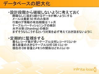 ・設計段階から破綻しないように考えておく
際限なしに溜まり続けるデータが無いようにする
メールは最新 50 件のみ保存
行動ログ情報の有効期限は 1 ヶ月
テーブルパーティショニングの検討
水平分割 (Sharding) の検討
まずそうならこうするという対策を必ず考えておき詰まないように
・定期的に監視をする
最もレコード数が多いテーブルは何レコードくらいか
最も容量の大きなテーブルは何 GB くらいか
現在の DB 容量とメモリの関係はどれくらいか
データベースの肥大化
 