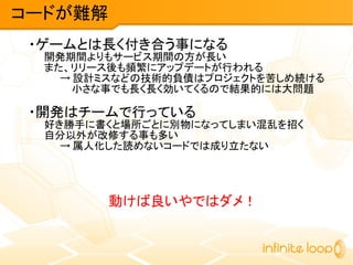 ・ゲームとは長く付き合う事になる
開発期間よりもサービス期間の方が長い
また、リリース後も頻繁にアップデートが行われる
→ 設計ミスなどの技術的負債はプロジェクトを苦しめ続ける
小さな事でも長く長く効いてくるので結果的には大問題
・開発はチームで行っている
好き勝手に書くと場所ごとに別物になってしまい混乱を招く
自分以外が改修する事も多い
→ 属人化した読めないコードでは成り立たない
動けば良いやではダメ！
コードが難解
 