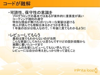 ・可読性、保守性の意識を
プログラミングの基本ではあるが案件的に重要度が高い
コーディング規約の遵守
特別な理由が無ければトリッキーな実装は避ける
他人が読んでも理解出来るかどうかを考える
1 年後の自分は他人なので、 1 年後に見てもわかるように
・レビューしてもらう
最初は誰でもわからないのが当然
こんな実装にしてみたいと思うんですけどの設計段階から
実際に書いたコードまで
チームの先輩にレビューしてもらい学んでいく
レビューには自分の考えをしっかり持って望むこと
コードが難解
 