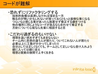 ・恐れずにリファクタリングする
技術的負債は返済しなければ溜まる一方
触るのが怖いかもしれないが放っておくともっと面倒な事になる
つらいなと感じる事があったら放置せず修正する癖をつける
他の場所に同じようなコードがあるなら合わせて修正する
方針について心配なら先輩に相談すると吉
・こだわり過ぎるのもいけない
理想を追い求めすぎてもままならない
チーム内に思想の違う人が居たり、ついてこれない人が居たり
必要以上に工数がかかってしまったり
自分としては正しくなくても、チームとして正しいなら受け入れよう
郷に入っては郷に従え
理想と現実の狭間で上手く生きる
コードが難解
 