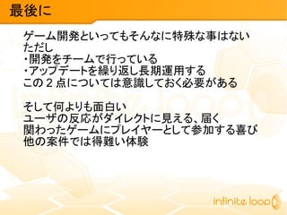ゲーム開発といってもそんなに特殊な事はない
ただし
・開発をチームで行っている
・アップデートを繰り返し長期運用する
この 2 点については意識しておく必要がある
そして何よりも面白い
ユーザの反応がダイレクトに見える、届く
関わったゲームにプレイヤーとして参加する喜び
他の案件では得難い体験
最後に
 