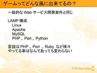 一般的な Web サービス開発案件と同じ
LAMP 構成
Linux
Apache
MySQL
PHP 、 Perl 、 Python
言語は PHP 、 Perl 、 Ruby など様々
やってる事はなんであっても変わらない
ゲームってどんな風に出来てるの？
 
