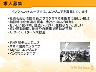 インフィニットループでは、エンジニアを募集しています
・社長も含めほぼ全員がプログラマで技術者に優しい環境
・勤務地は北海道札幌市、他社出向などは無し
・おいしい食べ物、自然いっぱい、花粉少ない、涼しい
・短い通勤時間、徒歩や自転車で通勤が可能
・ U ターン、 I ターン大歓迎
・ PHP 開発エンジニア
・スマホ開発エンジニア
・ MySQL エンジニア
・インフラエンジニア
求人募集
 
