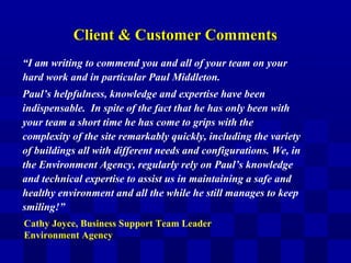 Client & Customer CommentsClient & Customer Comments
“I am writing to commend you and all of your team on your
hard work and in particular Paul Middleton.
Paul’s helpfulness, knowledge and expertise have been
indispensable. In spite of the fact that he has only been with
your team a short time he has come to grips with the
complexity of the site remarkably quickly, including the variety
of buildings all with different needs and configurations. We, in
the Environment Agency, regularly rely on Paul’s knowledge
and technical expertise to assist us in maintaining a safe and
healthy environment and all the while he still manages to keep
smiling!”
Cathy Joyce, Business Support Team Leader
Environment Agency
 