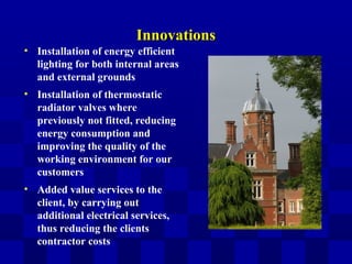 InnovationsInnovations
• Installation of energy efficient
lighting for both internal areas
and external grounds
• Installation of thermostatic
radiator valves where
previously not fitted, reducing
energy consumption and
improving the quality of the
working environment for our
customers
• Added value services to the
client, by carrying out
additional electrical services,
thus reducing the clients
contractor costs
 