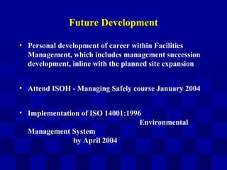 Future DevelopmentFuture Development
• Personal development of career within Facilities
Management, which includes management succession
development, inline with the planned site expansion
• Attend ISOH - Managing Safely course January 2004
• Implementation of ISO 14001:1996
Environmental
Management System
by April 2004
 