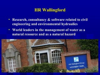 HR WallingfordHR Wallingford
• Research, consultancy & software related to civil
engineering and environmental hydraulics
• World leaders in the management of water as a
natural resource and as a natural hazard
 