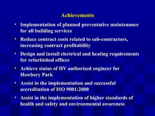 AchievementsAchievements
• Implementation of planned preventative maintenance
for all building services
• Reduce contract costs related to sub-contractors,
increasing contract profitability
• Design and install electrical and heating requirements
for refurbished offices
• Achieve status of HV authorised engineer for
Howbery Park
• Assist in the implementation and successful
accreditation of ISO 9001:2000
• Assist in the implementation of higher standards of
health and safety and environmental awareness
 