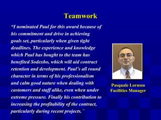TeamworkTeamwork
“I nominated Paul for this award because of
his commitment and drive in achieving
goals set, particularly when given tight
deadlines. The experience and knowledge
which Paul has bought to the team has
benefited Sodexho, which will aid contract
retention and development. Paul’s all round
character in terms of his professionalism
and calm good nature when dealing with
customers and staff alike, even when under
extreme pressure. Finally his contribution to
increasing the profitability of the contract,
particularly during recent projects.”
Pasquale Lorusso
Facilities Manager
 