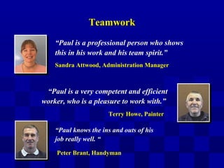 TeamworkTeamwork
“Paul knows the ins and outs of his
job really well. “
“Paul is a very competent and efficient
worker, who is a pleasure to work with.”
“Paul is a professional person who shows
this in his work and his team spirit.”
Sandra Attwood, Administration Manager
Terry Howe, Painter
Peter Brant, Handyman
 
