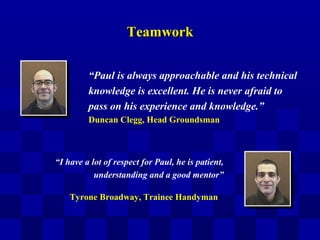 TeamworkTeamwork
“I have a lot of respect for Paul, he is patient,
understanding and a good mentor”
“Paul is always approachable and his technical
knowledge is excellent. He is never afraid to
pass on his experience and knowledge.”
Duncan Clegg, Head Groundsman
Tyrone Broadway, Trainee Handyman
 