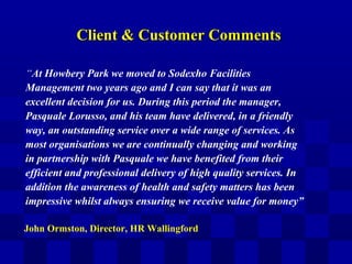 Client & Customer CommentsClient & Customer Comments
“At Howbery Park we moved to Sodexho Facilities
Management two years ago and I can say that it was an
excellent decision for us. During this period the manager,
Pasquale Lorusso, and his team have delivered, in a friendly
way, an outstanding service over a wide range of services. As
most organisations we are continually changing and working
in partnership with Pasquale we have benefited from their
efficient and professional delivery of high quality services. In
addition the awareness of health and safety matters has been
impressive whilst always ensuring we receive value for money”
John Ormston, Director, HR Wallingford
 