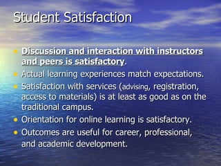 Student Satisfaction Discussion and interaction with instructors and peers is satisfactory .  Actual learning experiences match expectations.  Satisfaction with services ( advising , registration, access to materials) is at least as good as on the traditional campus.  Orientation for online learning is satisfactory.  Outcomes are useful for career, professional, and academic development.   