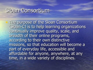 Sloan Consortium The purpose of the Sloan Consortium (Sloan-C) is to help learning organizations continually improve quality, scale, and breadth of their online programs, according to their own distinctive missions, so that education will become a part of everyday life, accessible and affordable for anyone, anywhere, at any time, in a wide variety of disciplines. 