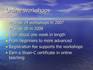Online workshops Provide 24 workshops in 2007 Provide 30 in 2008 Each about one week in length From beginners to more advanced Registration fee supports the workshops Earn a Sloan-C certificate in online teaching 