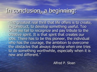In conclusion, a beginning: “ The greatest real thrill that life offers is to create, to construct, to develop something useful. Too often we fail to recognize and pay tribute to the creative spirit. It is that spirit that creates our jobs. There has to be this pioneer, the individual who has the courage, the ambition to overcome the obstacles that always develop when one tries to do something worthwhile, especially when it is new and different.”   Alfred P. Sloan 