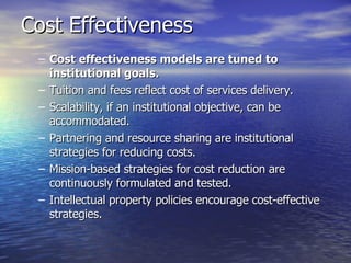 Cost Effectiveness Cost effectiveness models are tuned to institutional goals.   Tuition and fees reflect cost of services delivery.  Scalability, if an institutional objective, can be accommodated.  Partnering and resource sharing are institutional strategies for reducing costs.  Mission-based strategies for cost reduction are continuously formulated and tested.  Intellectual property policies encourage cost-effective strategies.  