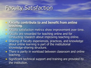 Faculty Satisfaction Faculty contribute to and benefit from online teaching .  Faculty satisfaction metrics show improvement over time.  Faculty are rewarded for teaching online and for conducting research about improving teaching online.  Sharing of faculty experiences, practices, and knowledge about online learning is part of the institutional knowledge-sharing structure.  There is parity in workload between classroom and online teaching.  Significant technical support and training are provided by the institution.   