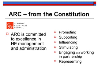 ARC – from the Constitution

                            Promoting
   ARC is committed
    to excellence in
                            Supporting
    HE management
                            Influencing
    and administration      Stimulating
                            Engaging and working
                             in partnership
                            Representing
 