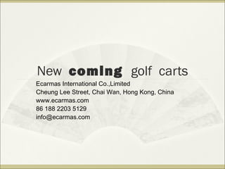 New coming golf carts
Ecarmas International Co.,Limited
Cheung Lee Street, Chai Wan, Hong Kong, China
www.ecarmas.com
86 188 2203 5129
info@ecarmas.com
 