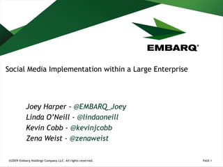 Social Media Implementation within a Large Enterprise Joey Harper -  @ EMBARQ_Joey Linda O’Neill -  @ lindaoneill Kevin Cobb -  @ kevinjcobb Zena Weist -  @zenaweist PAGE  ©2009 Embarq Holdings Company LLC. All rights reserved. 